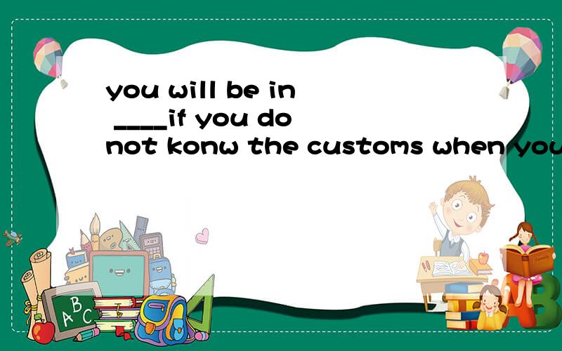 you will be in ____if you donot konw the customs when you ar