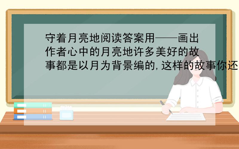 守着月亮地阅读答案用——画出作者心中的月亮地许多美好的故事都是以月为背景编的,这样的故事你还知道哪些?本文抒发了作者怎样