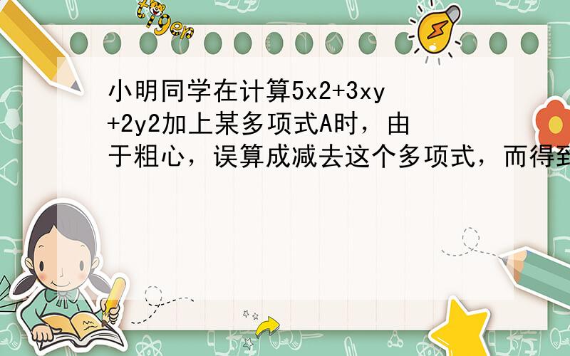 小明同学在计算5x2+3xy+2y2加上某多项式A时，由于粗心，误算成减去这个多项式，而得到2x2-3xy+4y2，求正