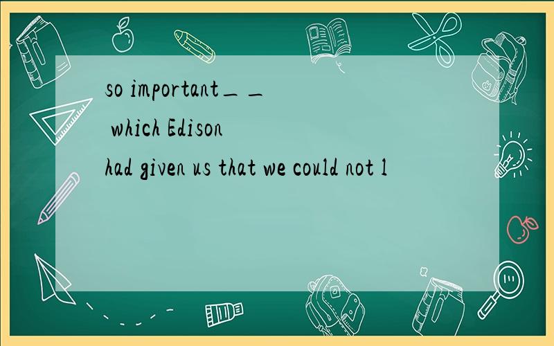 so important__ which Edison had given us that we could not l