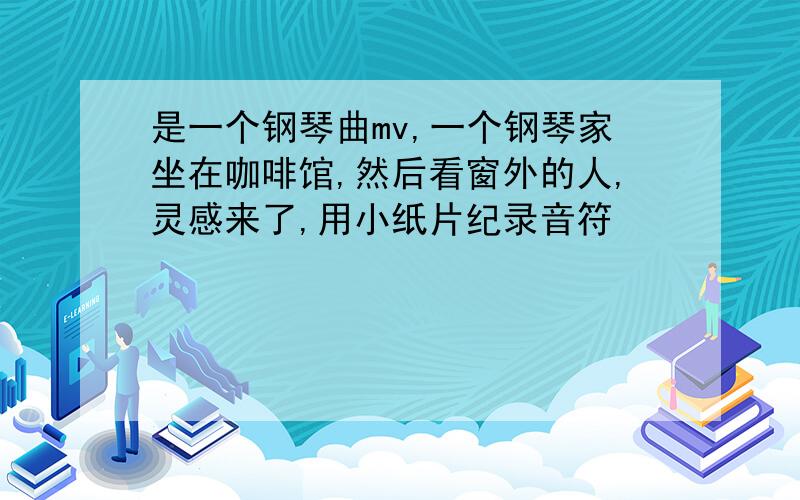 是一个钢琴曲mv,一个钢琴家坐在咖啡馆,然后看窗外的人,灵感来了,用小纸片纪录音符