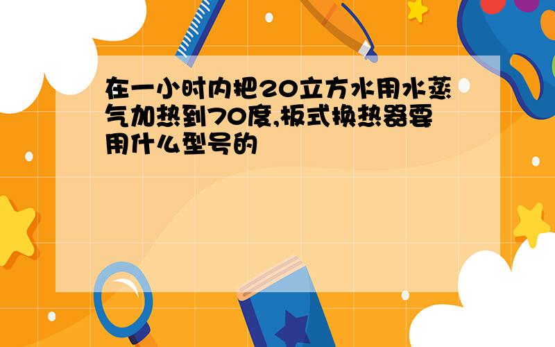 在一小时内把20立方水用水蒸气加热到70度,板式换热器要用什么型号的