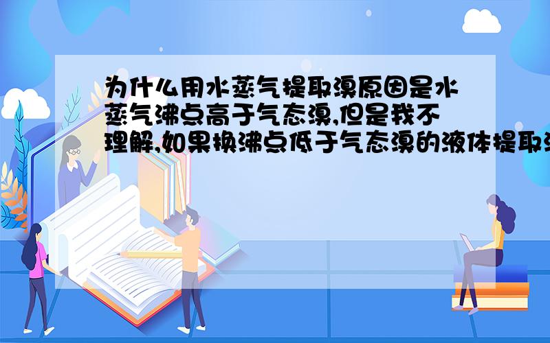 为什么用水蒸气提取溴原因是水蒸气沸点高于气态溴,但是我不理解,如果换沸点低于气态溴的液体提取溴会怎么样?