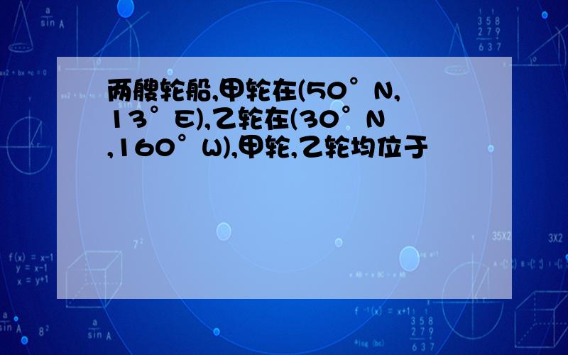 两艘轮船,甲轮在(50°N,13°E),乙轮在(30°N,160°W),甲轮,乙轮均位于