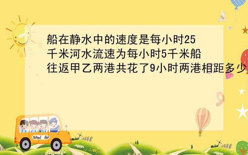 船在静水中的速度是每小时25千米河水流速为每小时5千米船往返甲乙两港共花了9小时两港相距多少千米?