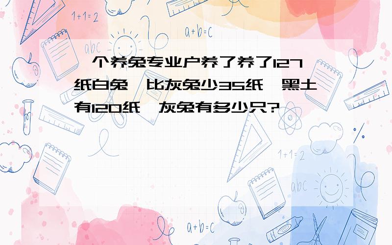 一个养兔专业户养了养了127纸白兔,比灰兔少35纸,黑土有120纸,灰兔有多少只?