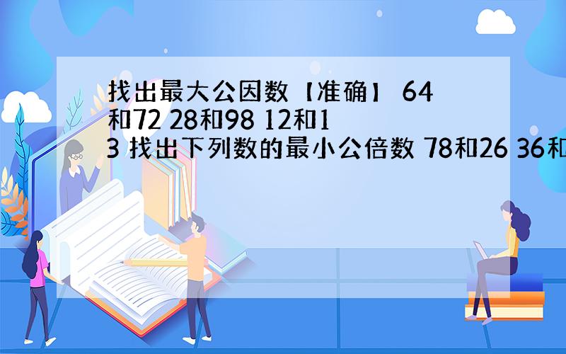 找出最大公因数【准确】 64和72 28和98 12和13 找出下列数的最小公倍数 78和26 36和24 24、48和