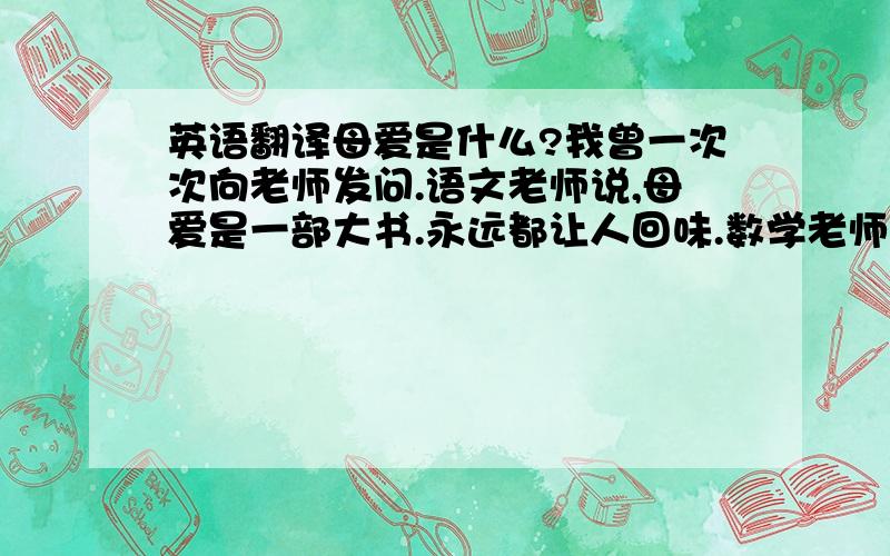 英语翻译母爱是什么?我曾一次次向老师发问.语文老师说,母爱是一部大书.永远都让人回味.数学老师说,母爱是一条射线,永远也