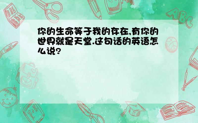 你的生命等于我的存在,有你的世界就是天堂.这句话的英语怎么说?