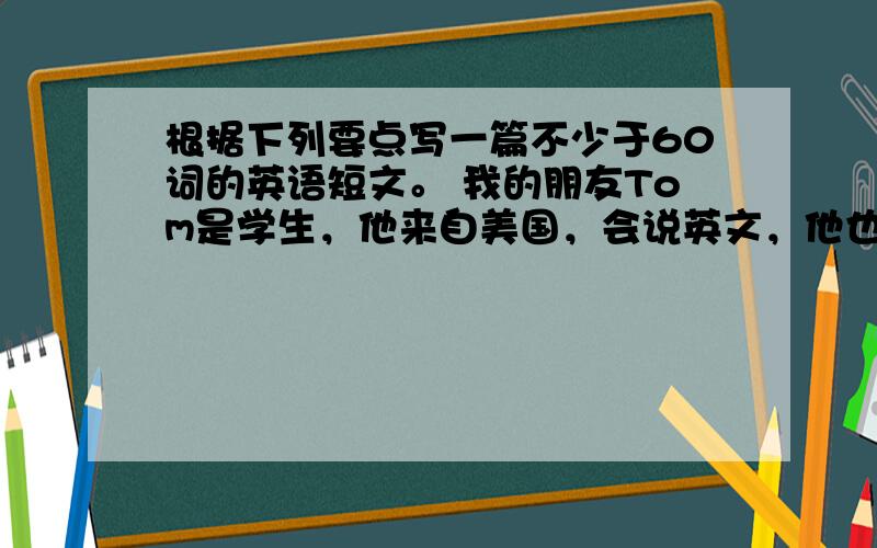 根据下列要点写一篇不少于60词的英语短文。 我的朋友Tom是学生，他来自美国，会说英文，他也会说一点汉语。他是一个有趣的