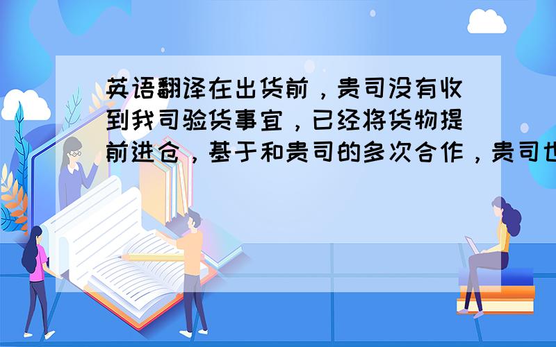 英语翻译在出货前，贵司没有收到我司验货事宜，已经将货物提前进仓，基于和贵司的多次合作，贵司也承诺会控制我们大货的尺寸与质