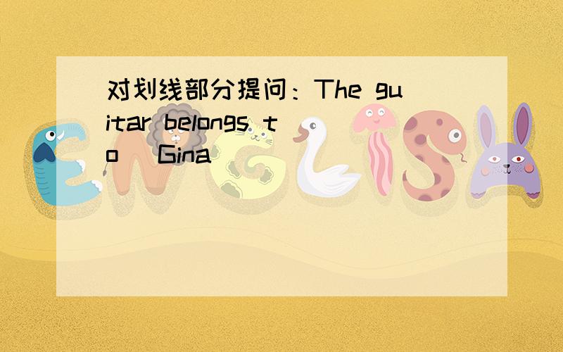 对划线部分提问：The guitar belongs to (Gina)