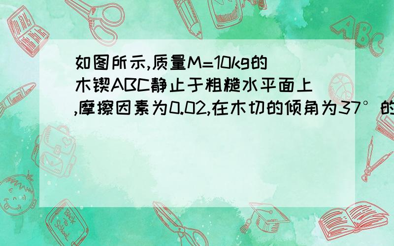 如图所示,质量M=10kg的木锲ABC静止于粗糙水平面上,摩擦因素为0.02,在木切的倾角为37°的斜面上,