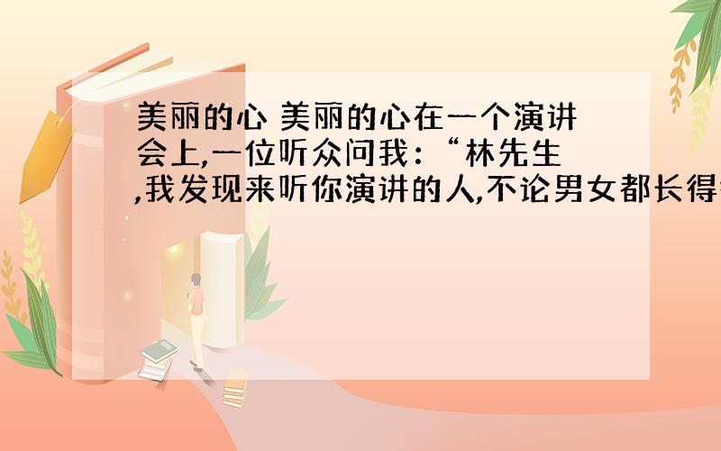 美丽的心 美丽的心在一个演讲会上,一位听众问我：“林先生,我发现来听你演讲的人,不论男女都长得很美丽.我想请问你,是美丽