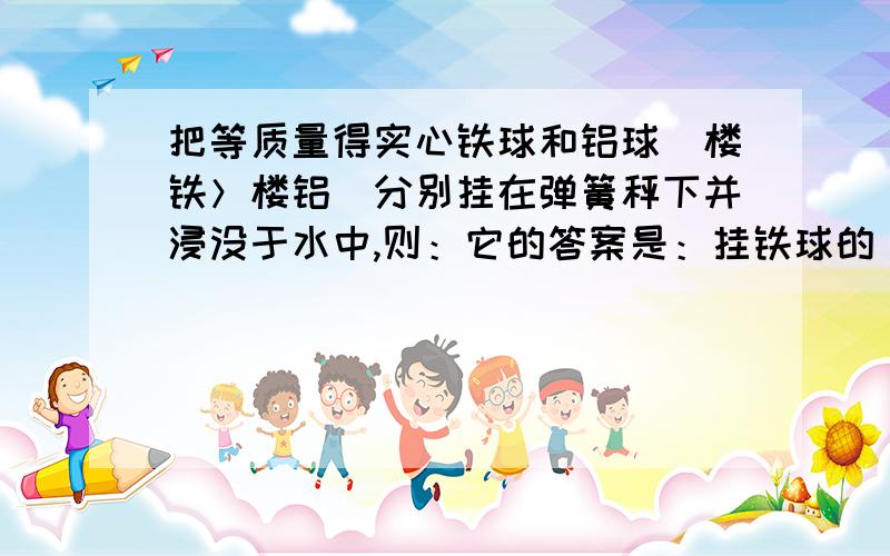 把等质量得实心铁球和铝球（楼铁＞楼铝）分别挂在弹簧秤下并浸没于水中,则：它的答案是：挂铁球的