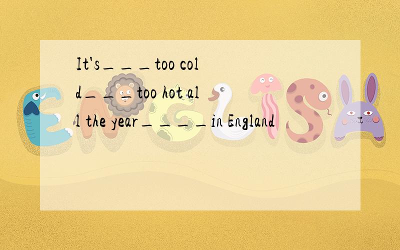 It's___too cold___too hot all the year____in England