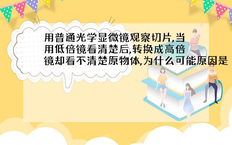 用普通光学显微镜观察切片,当用低倍镜看清楚后,转换成高倍镜却看不清楚原物体,为什么可能原因是