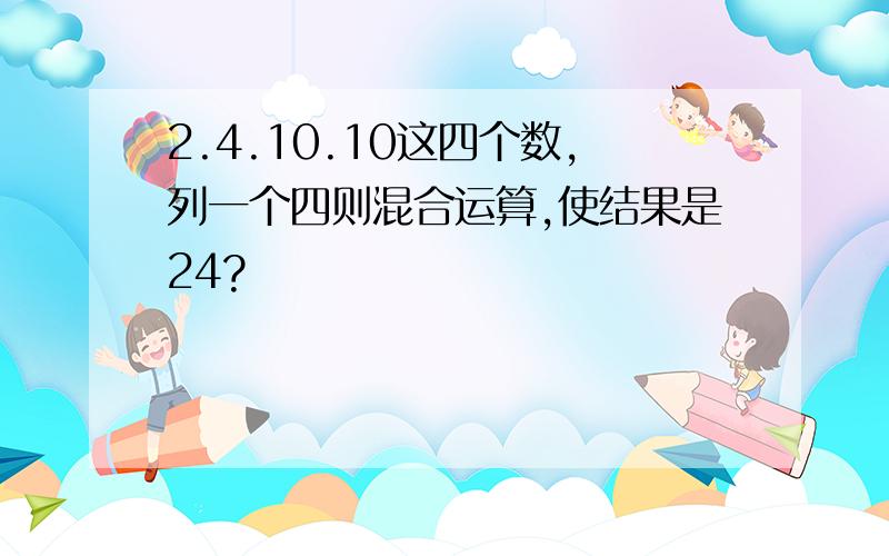 2.4.10.10这四个数,列一个四则混合运算,使结果是24?