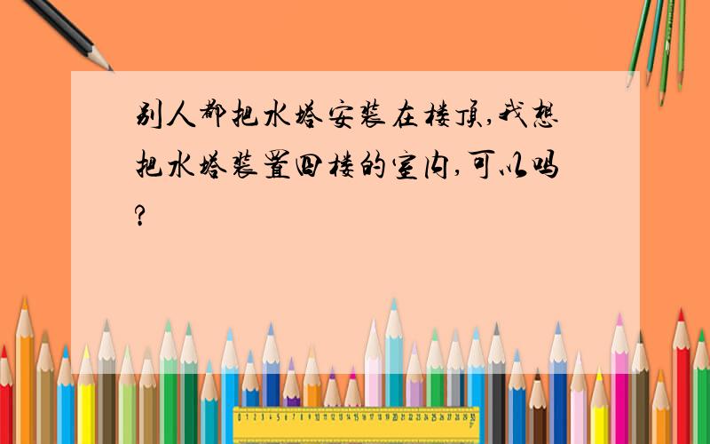 别人都把水塔安装在楼顶,我想把水塔装置四楼的室内,可以吗?