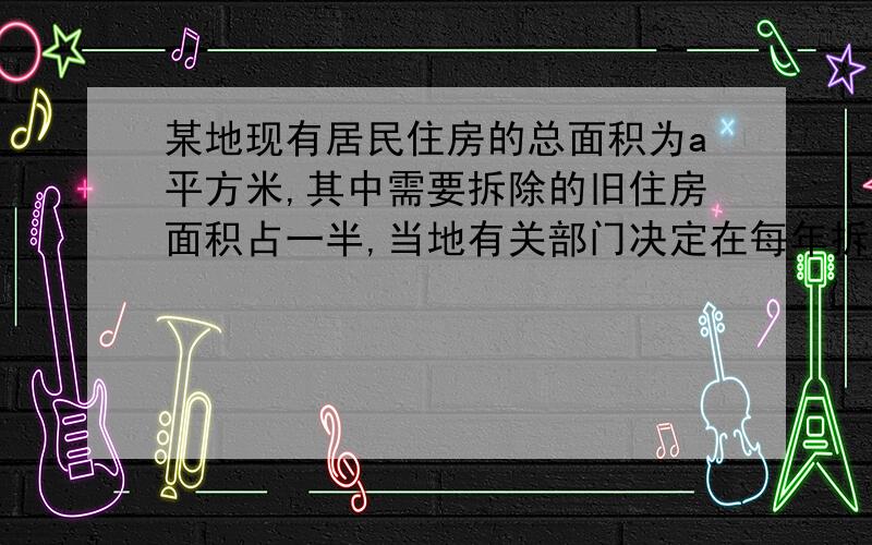 某地现有居民住房的总面积为a平方米,其中需要拆除的旧住房面积占一半,当地有关部门决定在每年拆除一定数量旧住房的情况下,任