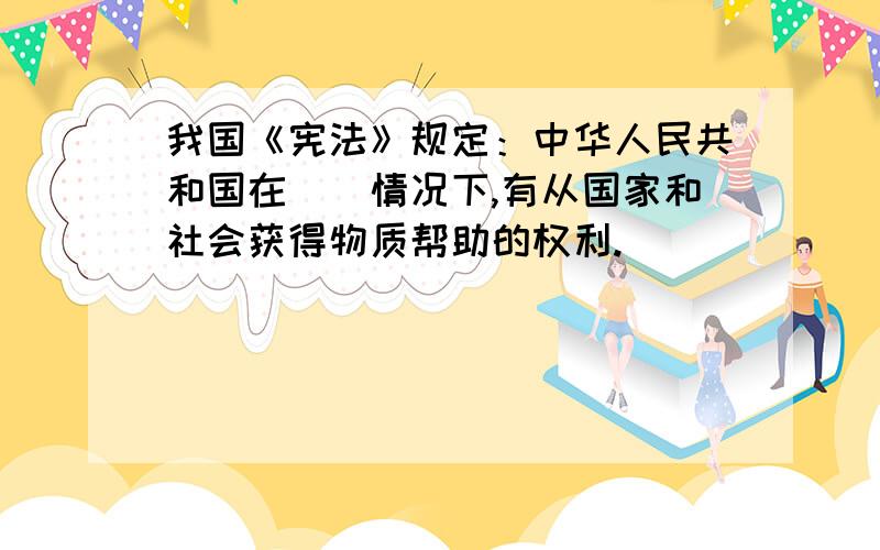 我国《宪法》规定：中华人民共和国在()情况下,有从国家和社会获得物质帮助的权利.