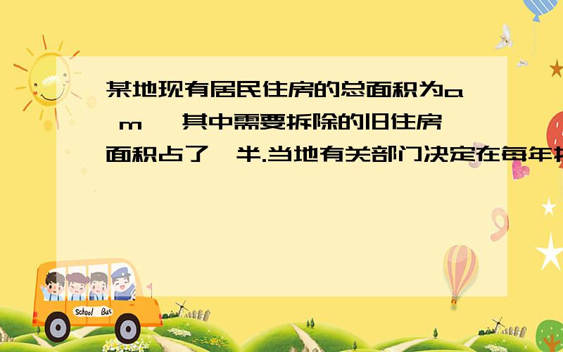 某地现有居民住房的总面积为a m ,其中需要拆除的旧住房面积占了一半.当地有关部门决定在每年拆除一定数量旧住房的情况下,