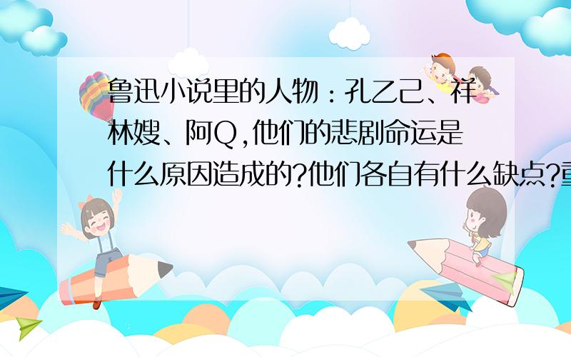 鲁迅小说里的人物：孔乙己、祥林嫂、阿Q,他们的悲剧命运是什么原因造成的?他们各自有什么缺点?重点分析孔乙己的悲剧命运是什