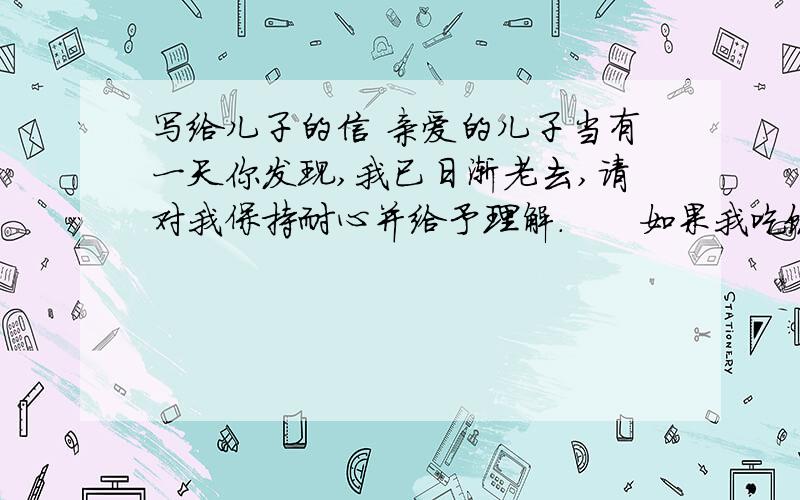 写给儿子的信 亲爱的儿子当有一天你发现,我已日渐老去,请对我保持耐心并给予理解.　　如果我吃饭的时候弄脏了自己,如果我已