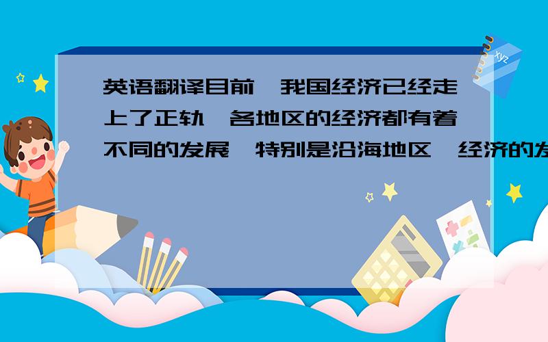 英语翻译目前,我国经济已经走上了正轨,各地区的经济都有着不同的发展,特别是沿海地区,经济的发展速度是我们无法想象的.但随