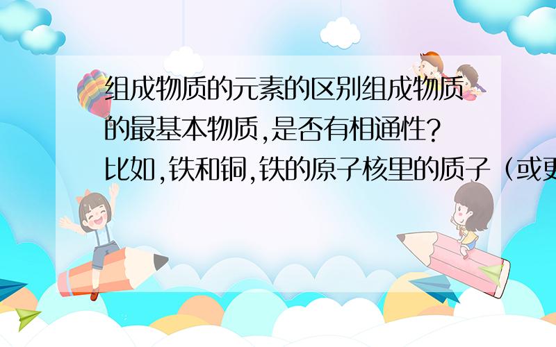 组成物质的元素的区别组成物质的最基本物质,是否有相通性?比如,铁和铜,铁的原子核里的质子（或更基本的,据说是夸克）,和铜