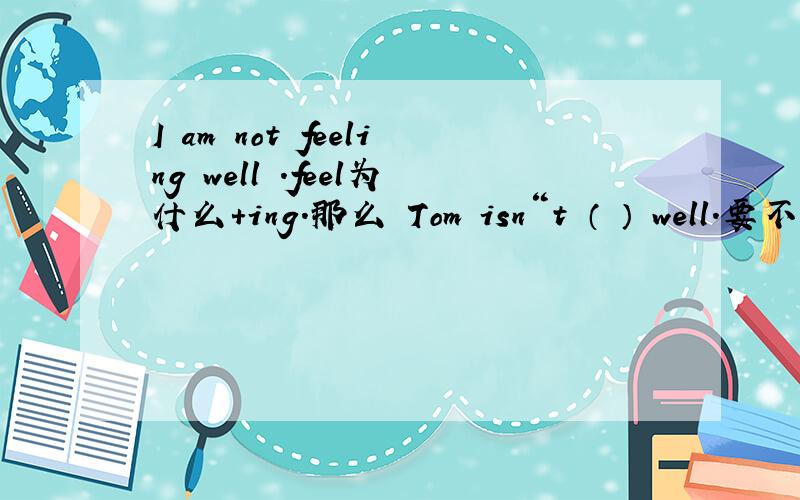 I am not feeling well .feel为什么+ing.那么 Tom isn“t （ ） well.要不要