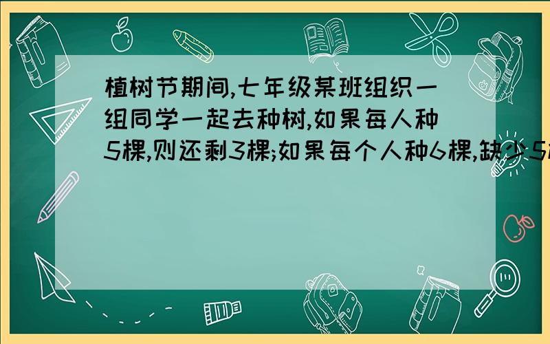 植树节期间,七年级某班组织一组同学一起去种树,如果每人种5棵,则还剩3棵;如果每个人种6棵,缺少5棵