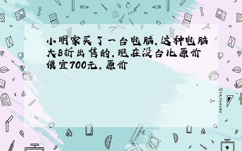 小明家买了一台电脑,这种电脑大8折出售的,现在没台比原价便宜700元,原价