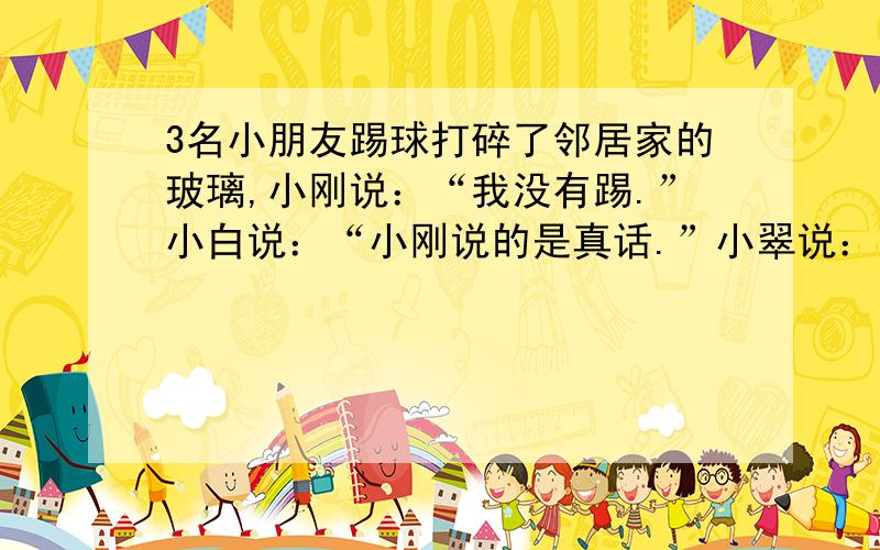 3名小朋友踢球打碎了邻居家的玻璃,小刚说：“我没有踢.”小白说：“小刚说的是真话.”小翠说：我也没有踢.”是谁踢碎了玻璃