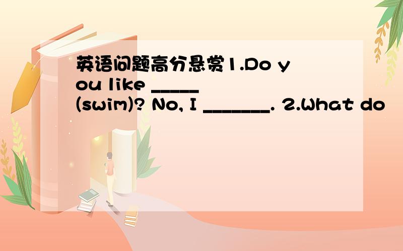 英语问题高分悬赏1.Do you like _____ (swim)? No, I _______. 2.What do