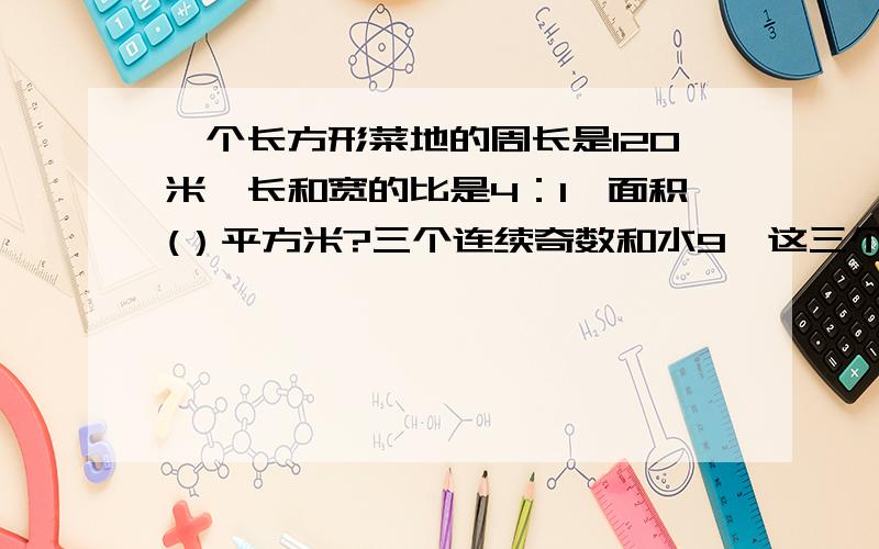 一个长方形菜地的周长是120米,长和宽的比是4：1,面积(）平方米?三个连续奇数和水9,这三个数的比是（