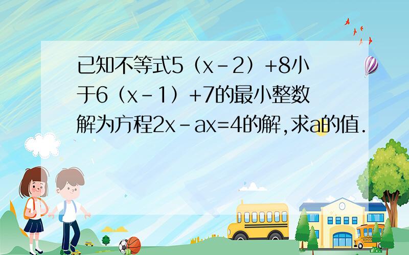 已知不等式5（x-2）+8小于6（x-1）+7的最小整数解为方程2x-ax=4的解,求a的值.