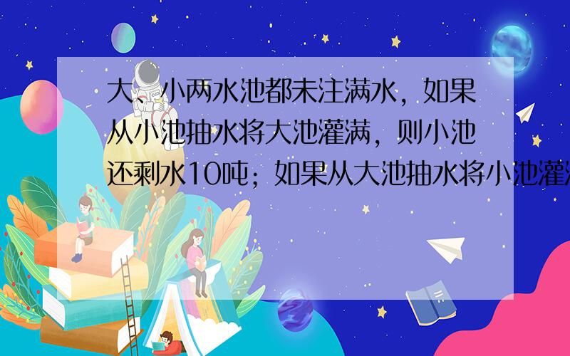 大、小两水池都未注满水，如果从小池抽水将大池灌满，则小池还剩水10吨；如果从大池抽水将小池灌满，则大池还剩水20吨，已知