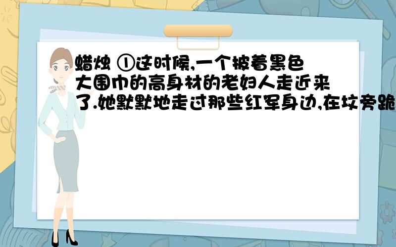 蜡烛 ①这时候,一个披着黑色大围巾的高身材的老妇人走近来了.她默默地走过那些红军身边,在坟旁跪下,从黑色的大围巾底下取出