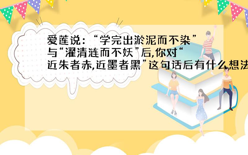 爱莲说：“学完出淤泥而不染”与“濯清涟而不妖”后,你对“近朱者赤,近墨者黑”这句话后有什么想法