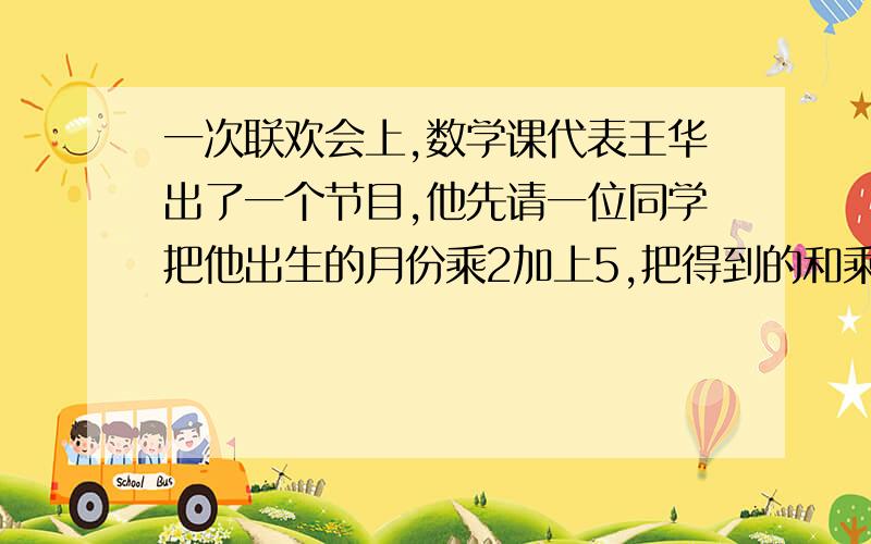 一次联欢会上,数学课代表王华出了一个节目,他先请一位同学把他出生的月份乘2加上5,把得到的和乘以50,再加上他的年龄,最