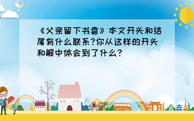 《父亲留下书香》本文开头和结尾有什么联系?你从这样的开头和解中体会到了什么?