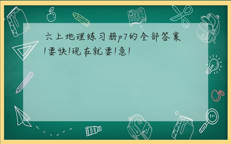 六上地理练习册p7的全部答案!要快!现在就要!急!