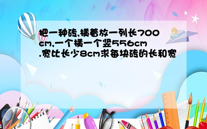 把一种砖,横着放一列长700cm,一个横一个竖556cm.宽比长少8cm求每块砖的长和宽