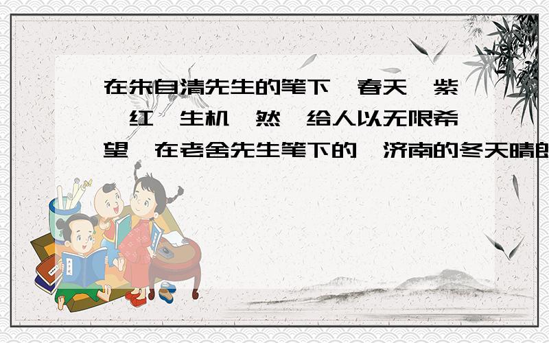 在朱自清先生的笔下,春天姹紫嫣红,生机盎然,给人以无限希望,在老舍先生笔下的,济南的冬天晴朗无风,令人向往.请你比较两篇