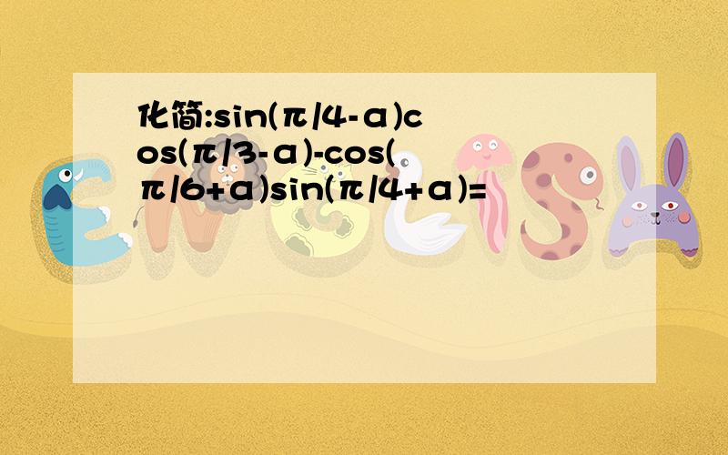 化简:sin(π/4-α)cos(π/3-α)-cos(π/6+α)sin(π/4+α)=