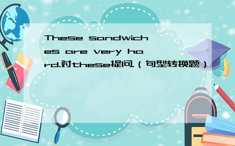 These sandwiches are very hard.对these提问.（句型转换题）