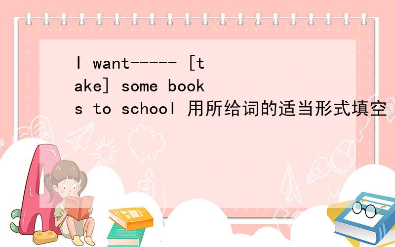 I want----- [take] some books to school 用所给词的适当形式填空