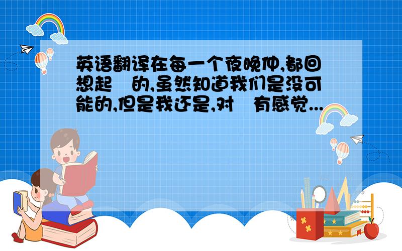 英语翻译在每一个夜晚仲,都回想起沵的,虽然知道我们是没可能的,但是我还是,对沵有感觉...