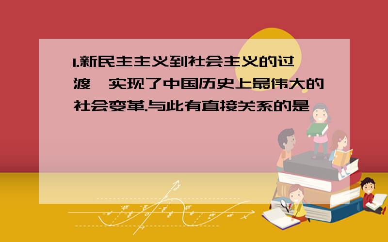 1.新民主主义到社会主义的过渡,实现了中国历史上最伟大的社会变革.与此有直接关系的是 【 】